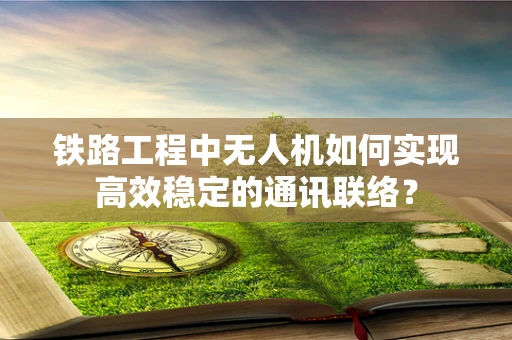 铁路工程中无人机如何实现高效稳定的通讯联络？