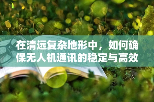在清远复杂地形中，如何确保无人机通讯的稳定与高效？