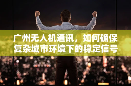 广州无人机通讯，如何确保复杂城市环境下的稳定信号传输？