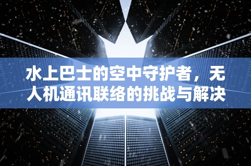 水上巴士的空中守护者，无人机通讯联络的挑战与解决方案