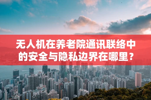 无人机在养老院通讯联络中的安全与隐私边界在哪里？