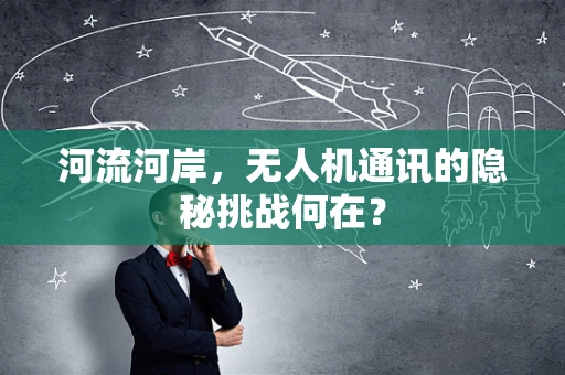 河流河岸，无人机通讯的隐秘挑战何在？