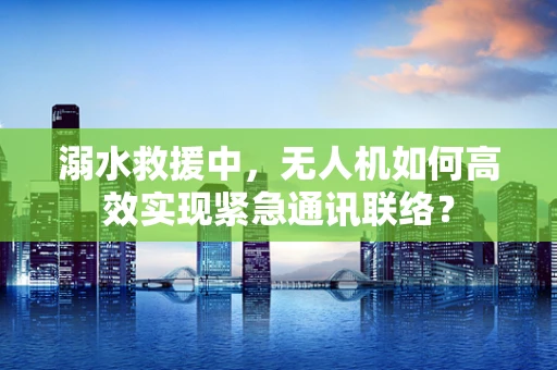 溺水救援中，无人机如何高效实现紧急通讯联络？