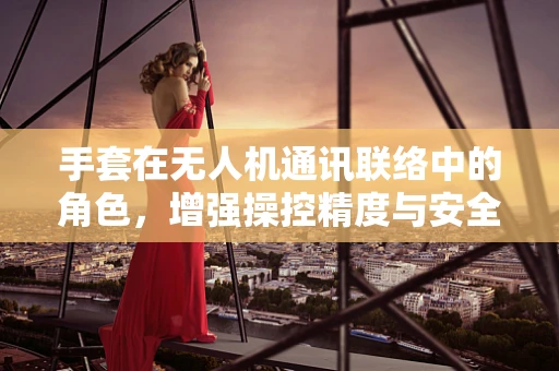 手套在无人机通讯联络中的角色，增强操控精度与安全