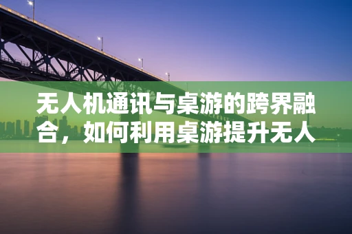 无人机通讯与桌游的跨界融合，如何利用桌游提升无人机控制体验？