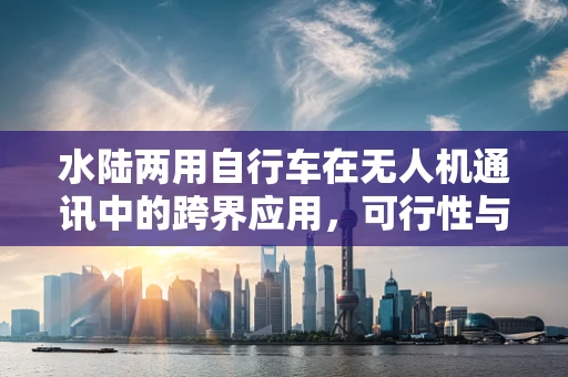 水陆两用自行车在无人机通讯中的跨界应用，可行性与挑战何在？