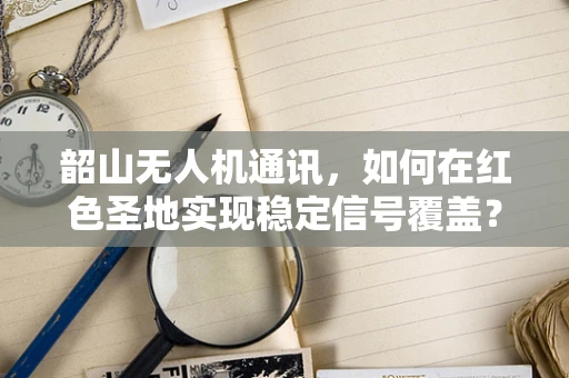 韶山无人机通讯，如何在红色圣地实现稳定信号覆盖？