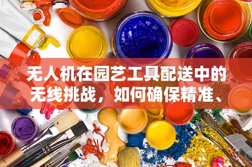 无人机在园艺工具配送中的无线挑战，如何确保精准、稳定的通讯联络？