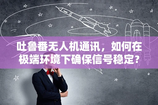 吐鲁番无人机通讯，如何在极端环境下确保信号稳定？