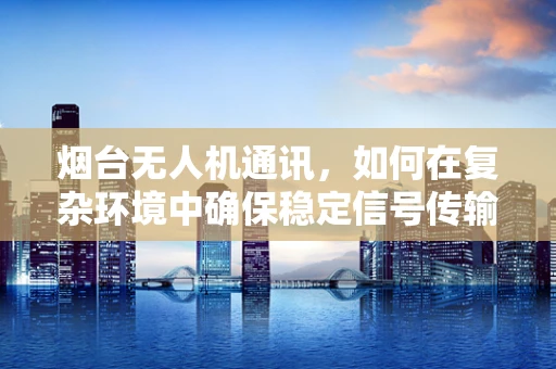 烟台无人机通讯，如何在复杂环境中确保稳定信号传输？