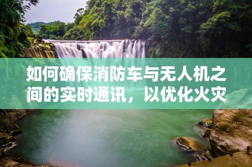 如何确保消防车与无人机之间的实时通讯，以优化火灾现场的应急响应？