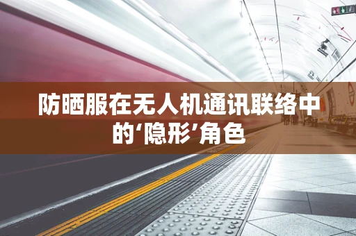 防晒服在无人机通讯联络中的‘隐形’角色