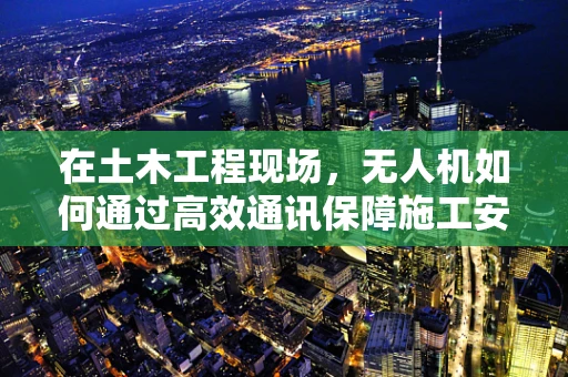 在土木工程现场，无人机如何通过高效通讯保障施工安全？