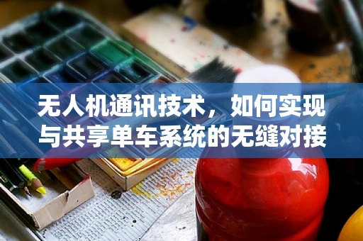 无人机通讯技术，如何实现与共享单车系统的无缝对接？