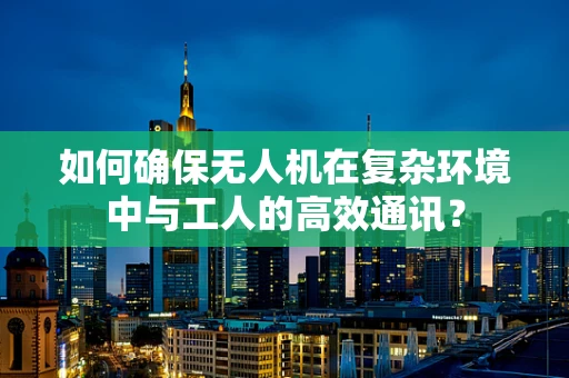 如何确保无人机在复杂环境中与工人的高效通讯？