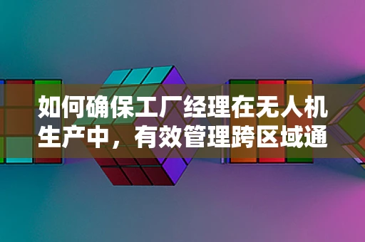 如何确保工厂经理在无人机生产中，有效管理跨区域通讯联络？