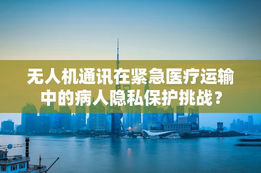 无人机通讯在紧急医疗运输中的病人隐私保护挑战？