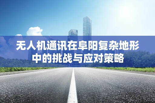 无人机通讯在阜阳复杂地形中的挑战与应对策略