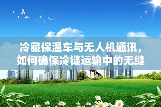 冷藏保温车与无人机通讯，如何确保冷链运输中的无缝连接？
