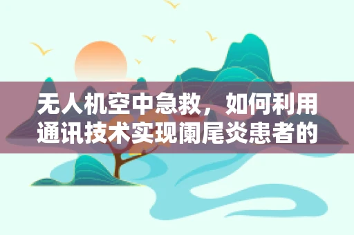 无人机空中急救，如何利用通讯技术实现阑尾炎患者的即时救援？