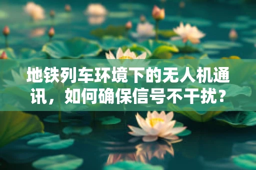 地铁列车环境下的无人机通讯，如何确保信号不干扰？