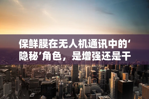 保鲜膜在无人机通讯中的‘隐秘’角色，是增强还是干扰？