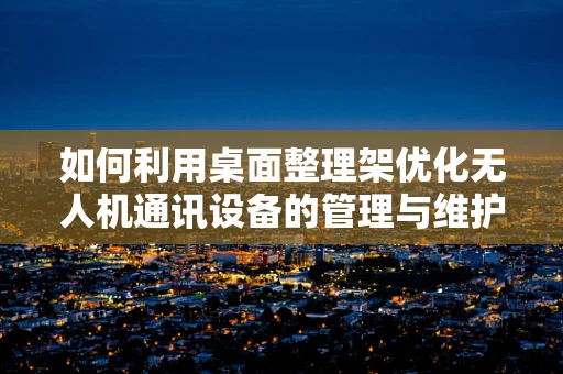 如何利用桌面整理架优化无人机通讯设备的管理与维护？