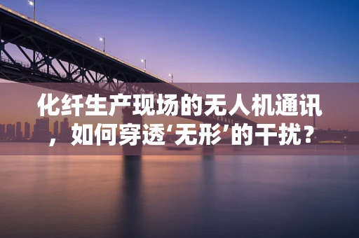 化纤生产现场的无人机通讯，如何穿透‘无形’的干扰？