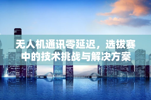 无人机通讯零延迟，选拔赛中的技术挑战与解决方案