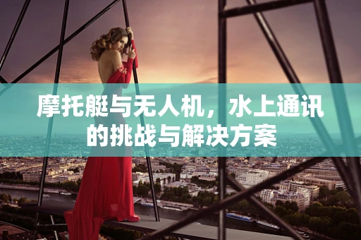 摩托艇与无人机，水上通讯的挑战与解决方案