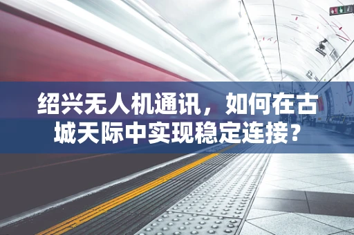 绍兴无人机通讯，如何在古城天际中实现稳定连接？