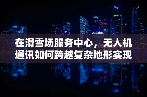 在滑雪场服务中心，无人机通讯如何跨越复杂地形实现高效联络？