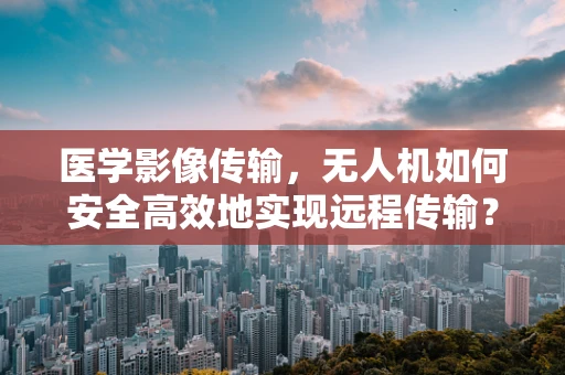 医学影像传输，无人机如何安全高效地实现远程传输？