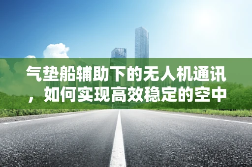 气垫船辅助下的无人机通讯，如何实现高效稳定的空中桥梁？