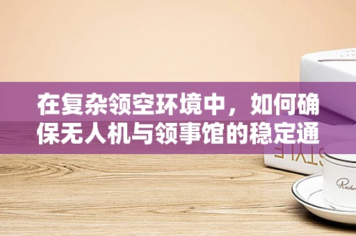 在复杂领空环境中，如何确保无人机与领事馆的稳定通讯联络？