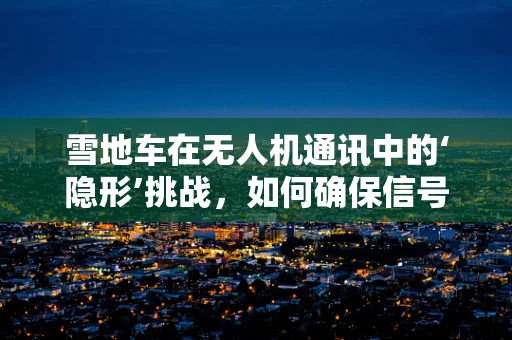 雪地车在无人机通讯中的‘隐形’挑战，如何确保信号畅通无阻？