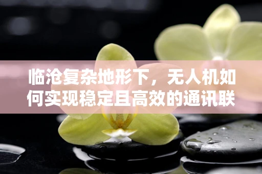 临沧复杂地形下，无人机如何实现稳定且高效的通讯联络？