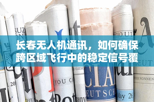 长春无人机通讯，如何确保跨区域飞行中的稳定信号覆盖？
