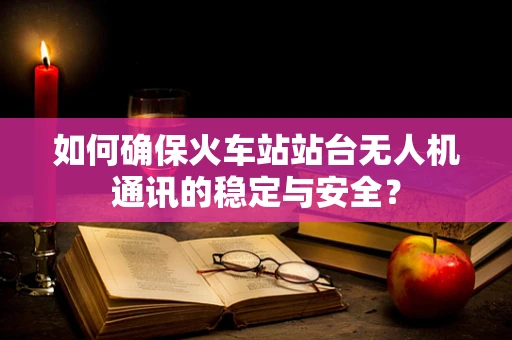 如何确保火车站站台无人机通讯的稳定与安全？