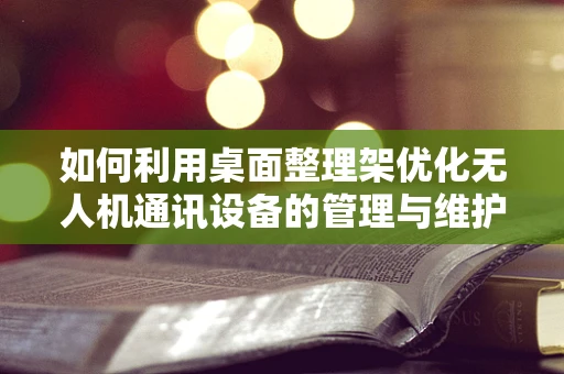 如何利用桌面整理架优化无人机通讯设备的管理与维护？