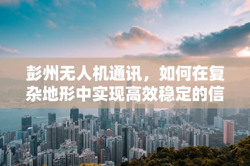 彭州无人机通讯，如何在复杂地形中实现高效稳定的信号传输？