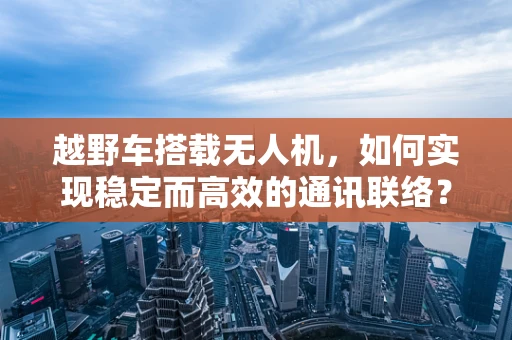 越野车搭载无人机，如何实现稳定而高效的通讯联络？