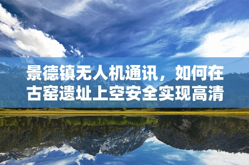 景德镇无人机通讯，如何在古窑遗址上空安全实现高清传输？
