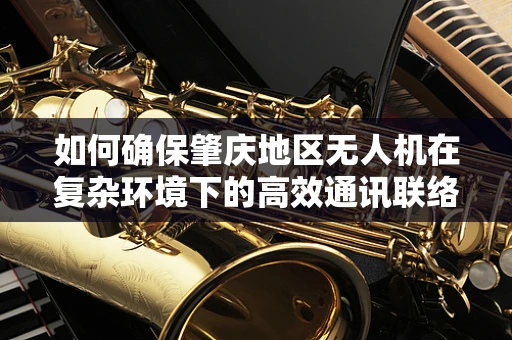 如何确保肇庆地区无人机在复杂环境下的高效通讯联络？