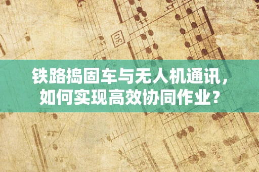 铁路捣固车与无人机通讯，如何实现高效协同作业？