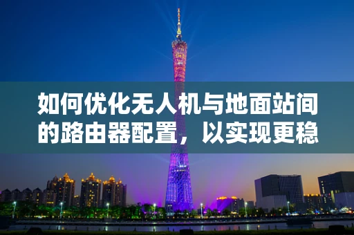 如何优化无人机与地面站间的路由器配置，以实现更稳定的通讯？