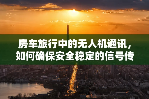 房车旅行中的无人机通讯，如何确保安全稳定的信号传输？