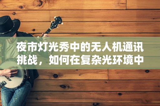 夜市灯光秀中的无人机通讯挑战，如何在复杂光环境中保持稳定信号？