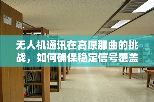 无人机通讯在高原那曲的挑战，如何确保稳定信号覆盖？