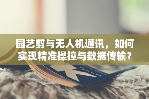 园艺剪与无人机通讯，如何实现精准操控与数据传输？